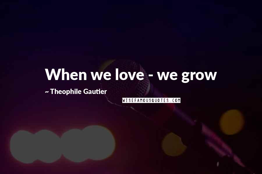 Theophile Gautier quotes: When we love - we grow