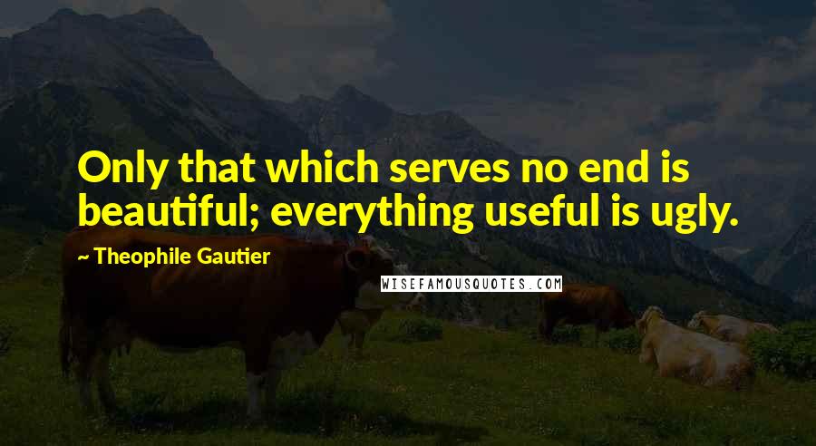 Theophile Gautier quotes: Only that which serves no end is beautiful; everything useful is ugly.