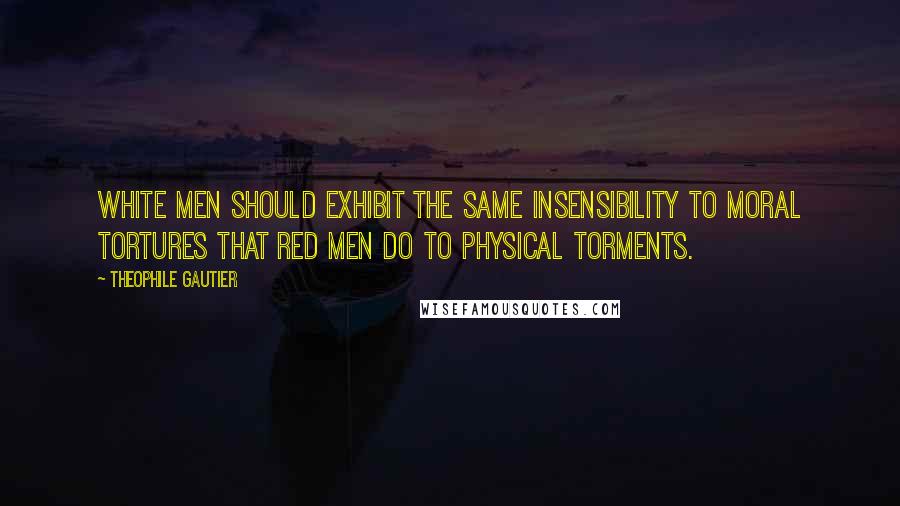 Theophile Gautier quotes: White men should exhibit the same insensibility to moral tortures that red men do to physical torments.