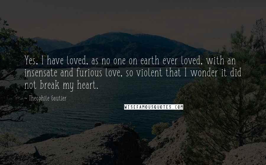 Theophile Gautier quotes: Yes, I have loved, as no one on earth ever loved, with an insensate and furious love, so violent that I wonder it did not break my heart. Theophile Gautier quotes: Yes, I have loved, as no one on earth ever loved, with an insensate and furious love, so violent that I wonder it did not break my heart.