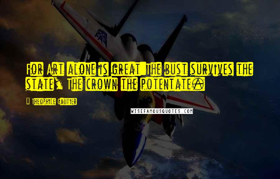 Theophile Gautier quotes: For Art alone is great:The bust survives the state, The crown the potentate.