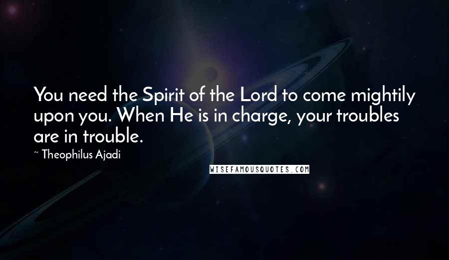 Theophilus Ajadi quotes: You need the Spirit of the Lord to come mightily upon you. When He is in charge, your troubles are in trouble.