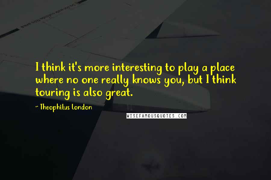 Theophilus London quotes: I think it's more interesting to play a place where no one really knows you, but I think touring is also great.