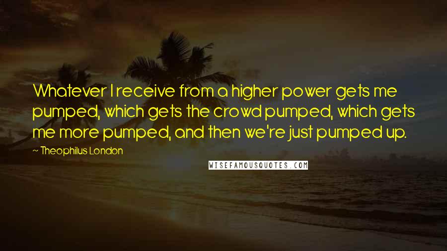 Theophilus London quotes: Whatever I receive from a higher power gets me pumped, which gets the crowd pumped, which gets me more pumped, and then we're just pumped up.