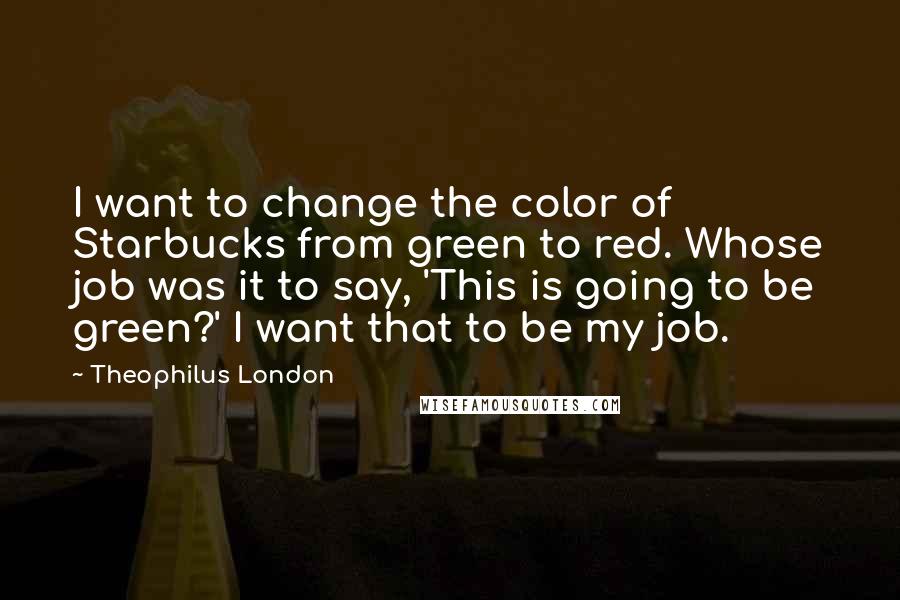Theophilus London quotes: I want to change the color of Starbucks from green to red. Whose job was it to say, 'This is going to be green?' I want that to be my