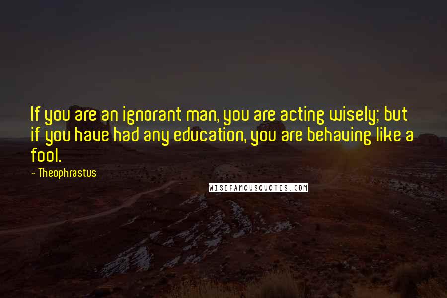 Theophrastus quotes: If you are an ignorant man, you are acting wisely; but if you have had any education, you are behaving like a fool. Theophrastus quotes: If you are an ignorant man, you are acting wisely; but if you have had any education, you are behaving like a fool.