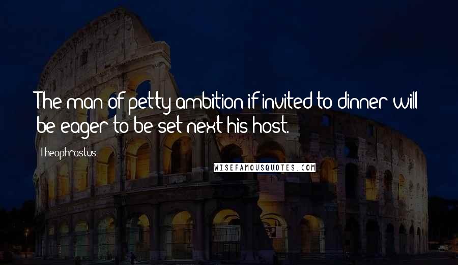 Theophrastus quotes: The man of petty ambition if invited to dinner will be eager to be set next his host.