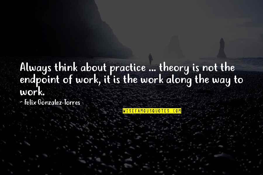Theory Into Practice Quotes By Felix Gonzalez-Torres: Always think about practice ... theory is not Theory Into Practice Quotes By Felix Gonzalez-Torres: Always think about practice ... theory is not