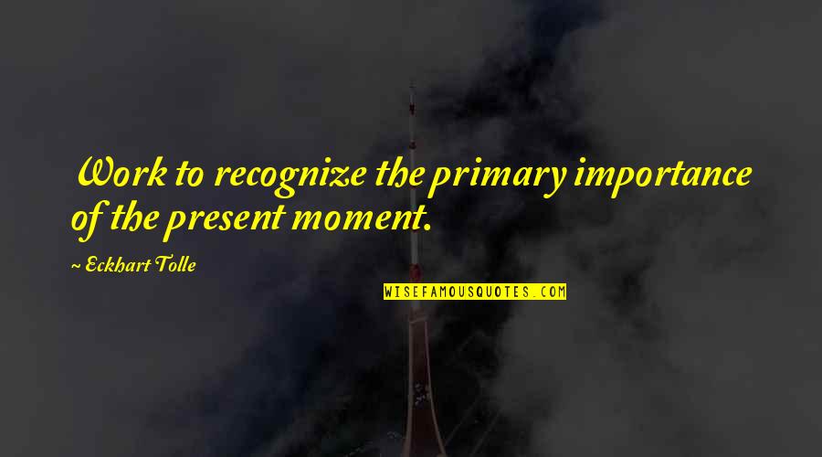 There Is Only The Present Moment Quotes By Eckhart Tolle: Work to recognize the primary importance of the