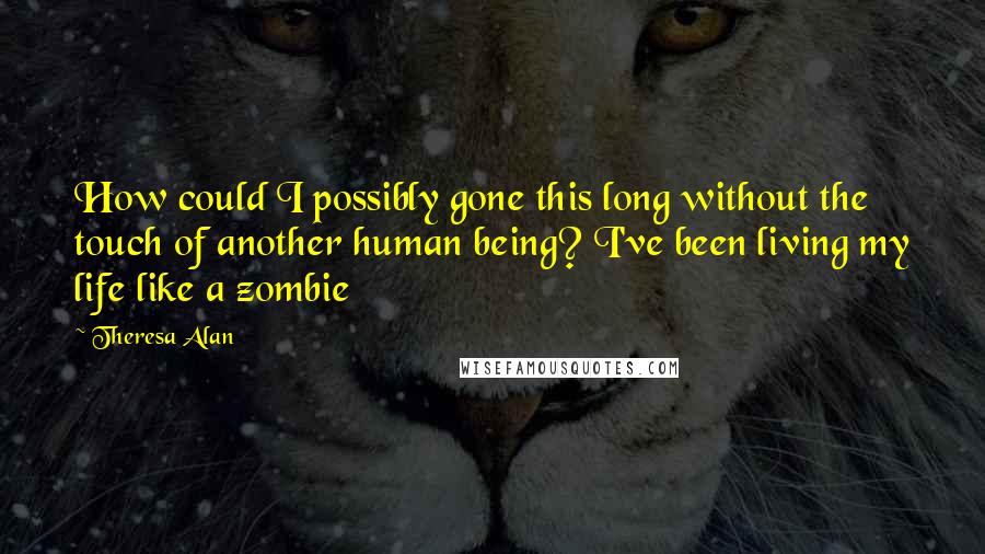 Theresa Alan quotes: How could I possibly gone this long without the touch of another human being? I've been living my life like a zombie Theresa Alan quotes: How could I possibly gone this long without the touch of another human being? I've been living my life like a zombie