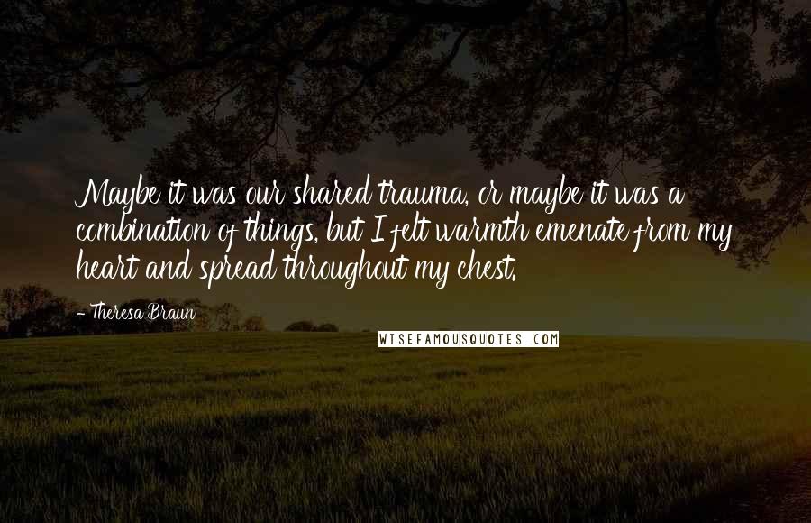 Theresa Braun quotes: Maybe it was our shared trauma, or maybe it was a combination of things, but I felt warmth emenate from my heart and spread throughout my chest. Theresa Braun quotes: Maybe it was our shared trauma, or maybe it was a combination of things, but I felt warmth emenate from my heart and spread throughout my chest.