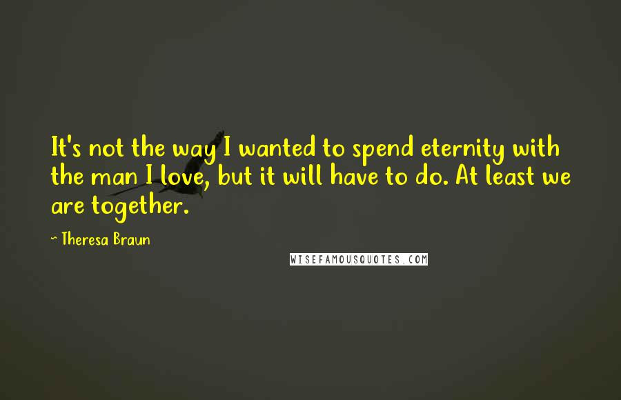 Theresa Braun quotes: It's not the way I wanted to spend eternity with the man I love, but it will have to do. At least we are together. Theresa Braun quotes: It's not the way I wanted to spend eternity with the man I love, but it will have to do. At least we are together.
