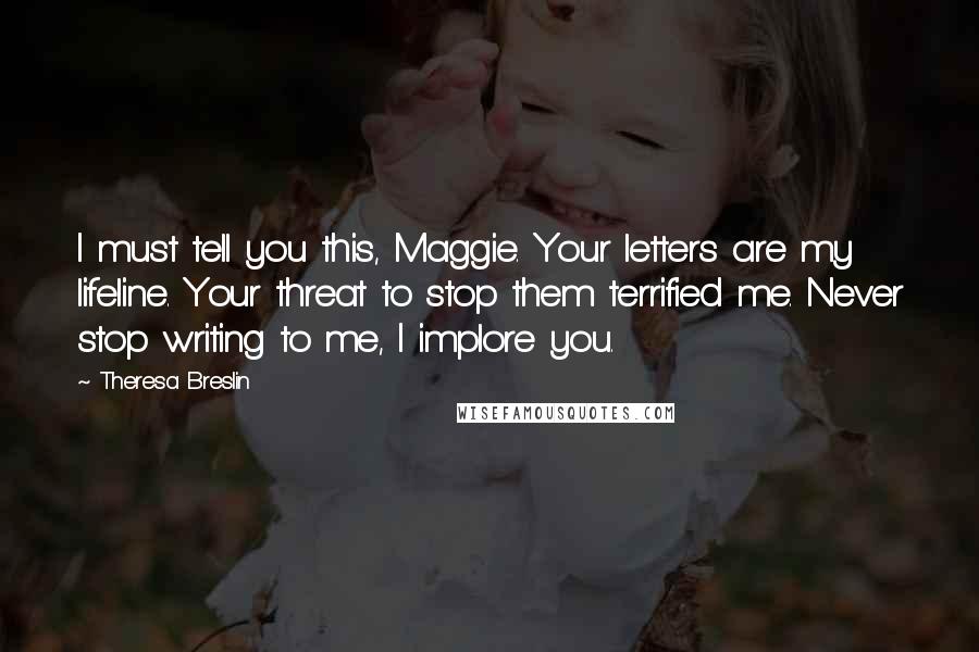 Theresa Breslin quotes: I must tell you this, Maggie. Your letters are my lifeline. Your threat to stop them terrified me. Never stop writing to me, I implore you.