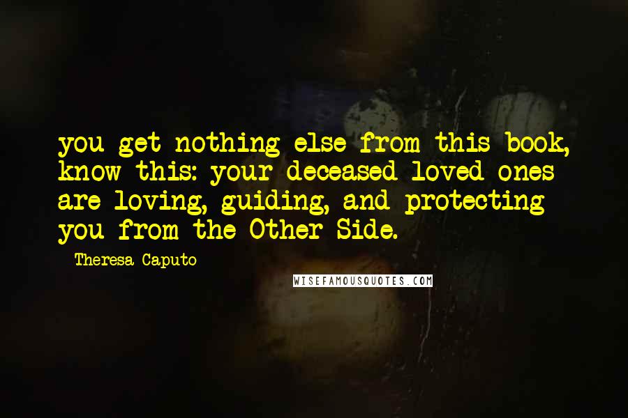 Theresa Caputo quotes: you get nothing else from this book, know this: your deceased loved ones are loving, guiding, and protecting you from the Other Side.