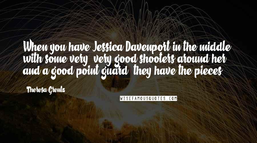 Theresa Grentz quotes: When you have Jessica Davenport in the middle, with some very, very good shooters around her and a good point guard, they have the pieces Theresa Grentz quotes: When you have Jessica Davenport in the middle, with some very, very good shooters around her and a good point guard, they have the pieces