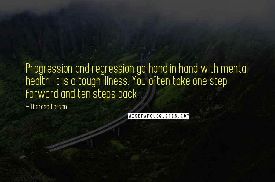 Theresa Larsen quotes: Progression and regression go hand in hand with mental health. It is a tough illness. You often take one step forward and ten steps back. Theresa Larsen quotes: Progression and regression go hand in hand with mental health. It is a tough illness. You often take one step forward and ten steps back.