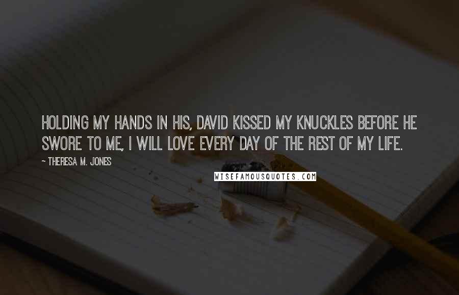 Theresa M. Jones quotes: Holding my hands in his, David kissed my knuckles before he swore to me, I will love every day of the rest of my life.