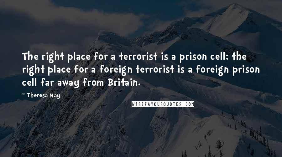 Theresa May quotes: The right place for a terrorist is a prison cell; the right place for a foreign terrorist is a foreign prison cell far away from Britain.