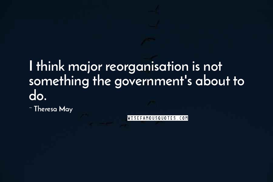 Theresa May quotes: I think major reorganisation is not something the government's about to do.