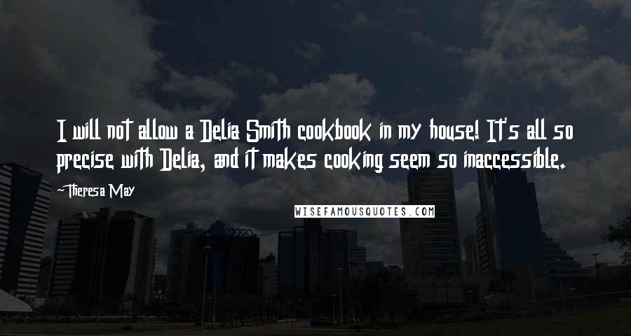 Theresa May quotes: I will not allow a Delia Smith cookbook in my house! It's all so precise with Delia, and it makes cooking seem so inaccessible.