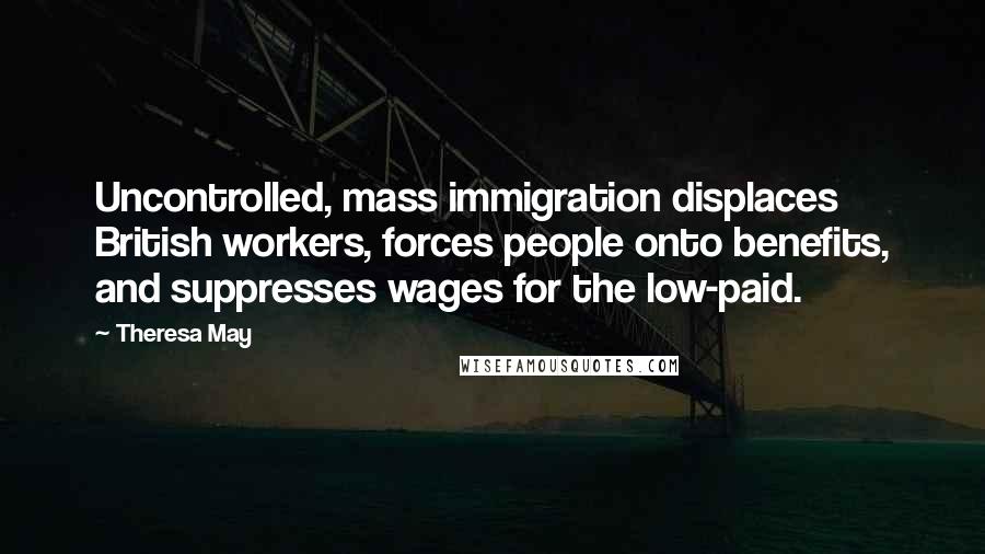 Theresa May quotes: Uncontrolled, mass immigration displaces British workers, forces people onto benefits, and suppresses wages for the low-paid.