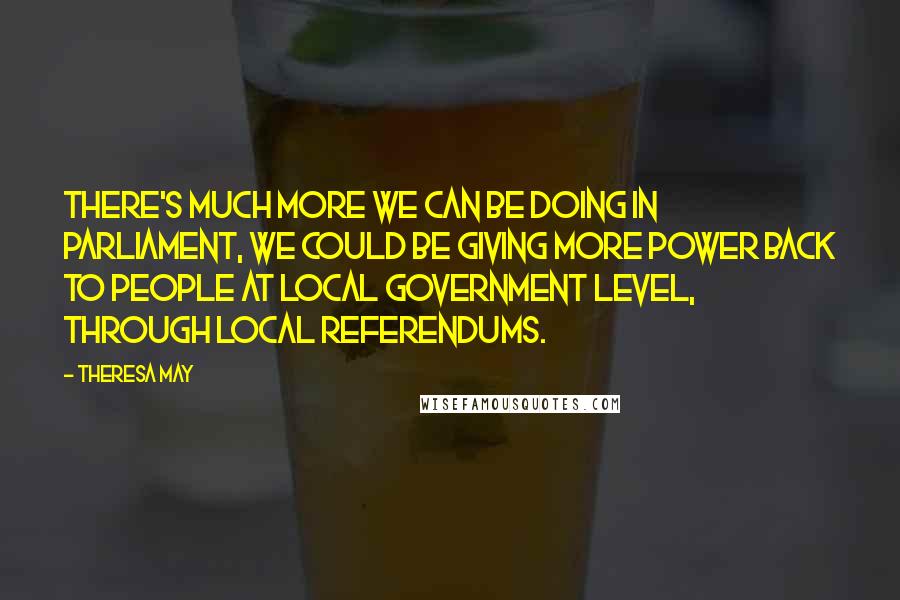Theresa May quotes: There's much more we can be doing in Parliament, we could be giving more power back to people at local government level, through local referendums.