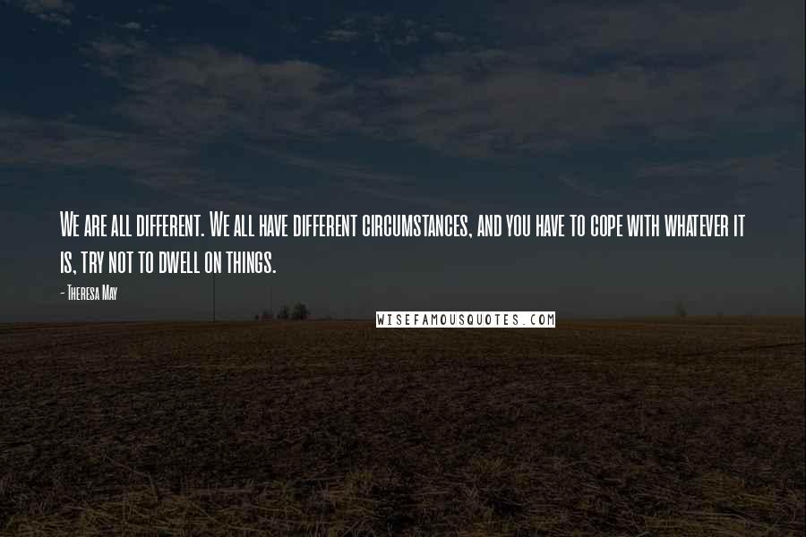 Theresa May quotes: We are all different. We all have different circumstances, and you have to cope with whatever it is, try not to dwell on things.