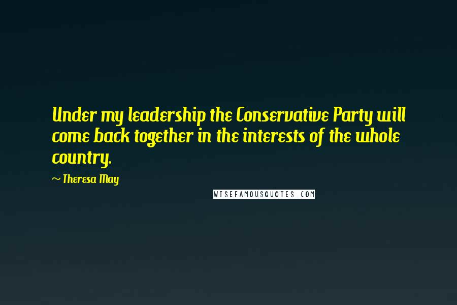 Theresa May quotes: Under my leadership the Conservative Party will come back together in the interests of the whole country.