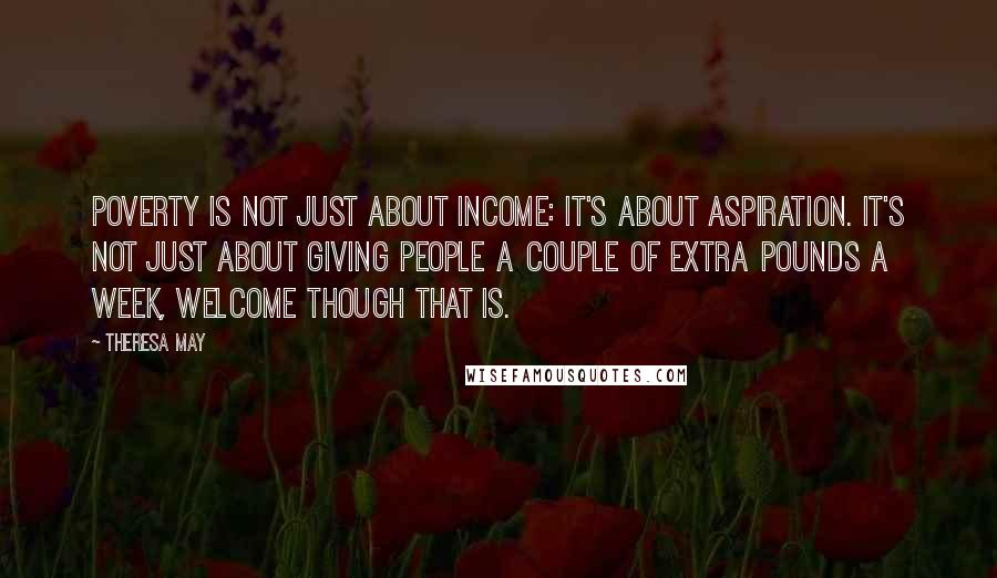 Theresa May quotes: Poverty is not just about income: it's about aspiration. It's not just about giving people a couple of extra pounds a week, welcome though that is.