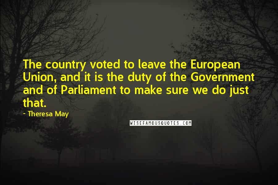 Theresa May quotes: The country voted to leave the European Union, and it is the duty of the Government and of Parliament to make sure we do just that.