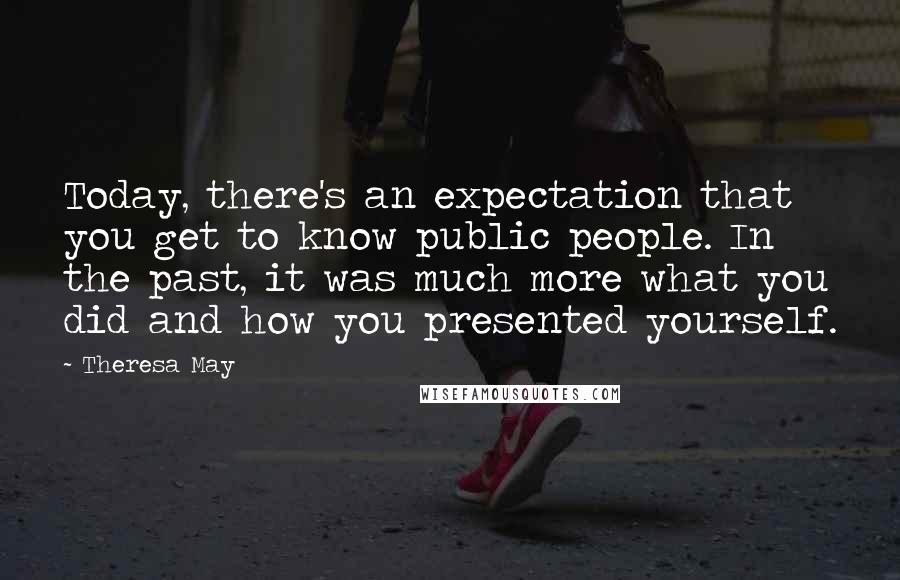 Theresa May quotes: Today, there's an expectation that you get to know public people. In the past, it was much more what you did and how you presented yourself.