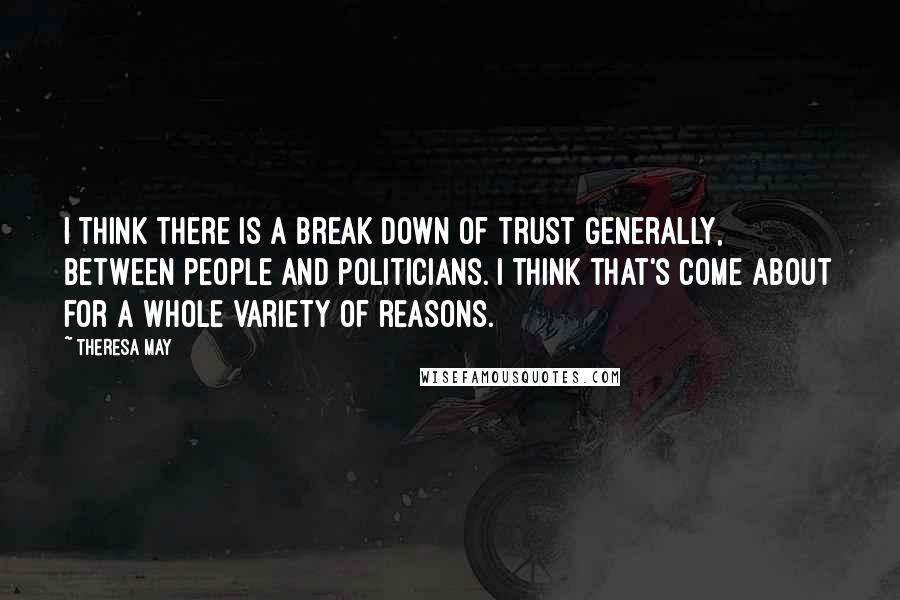 Theresa May quotes: I think there is a break down of trust generally, between people and politicians. I think that's come about for a whole variety of reasons.