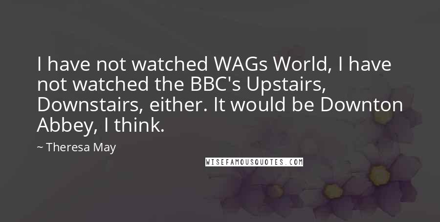 Theresa May quotes: I have not watched WAGs World, I have not watched the BBC's Upstairs, Downstairs, either. It would be Downton Abbey, I think.