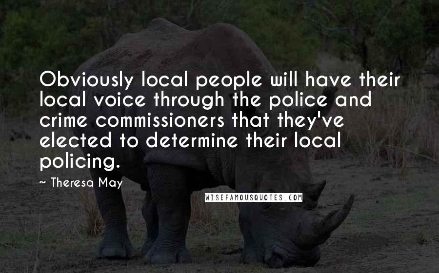 Theresa May quotes: Obviously local people will have their local voice through the police and crime commissioners that they've elected to determine their local policing.