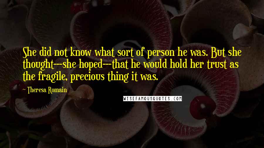Theresa Romain quotes: She did not know what sort of person he was. But she thought---she hoped---that he would hold her trust as the fragile, precious thing it was. Theresa Romain quotes: She did not know what sort of person he was. But she thought---she hoped---that he would hold her trust as the fragile, precious thing it was.