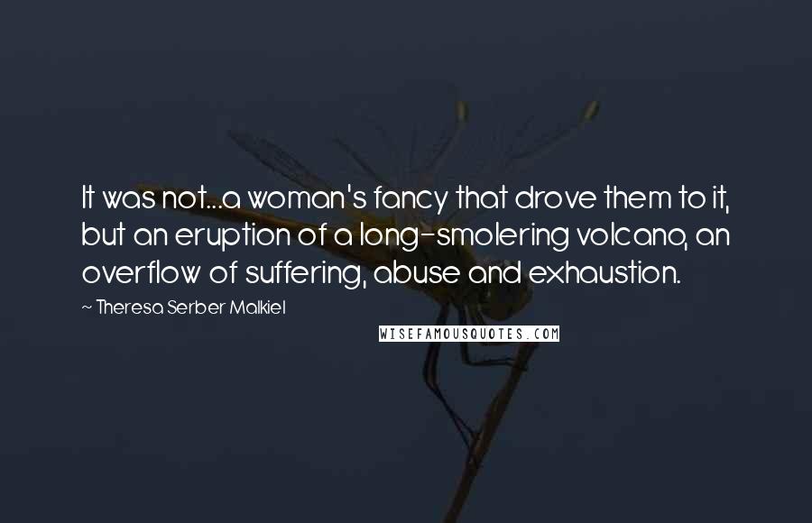 Theresa Serber Malkiel quotes: It was not...a woman's fancy that drove them to it, but an eruption of a long-smolering volcano, an overflow of suffering, abuse and exhaustion.