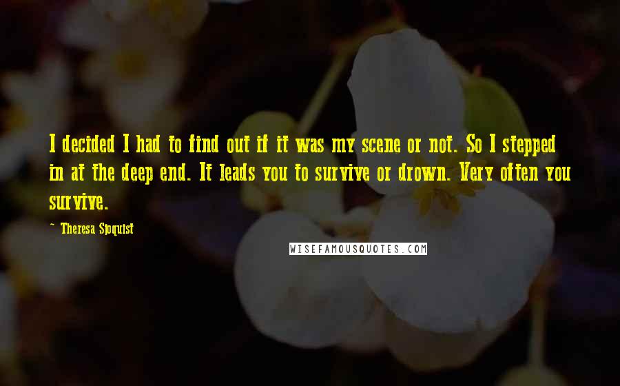 Theresa Sjoquist quotes: I decided I had to find out if it was my scene or not. So I stepped in at the deep end. It leads you to survive or drown. Very