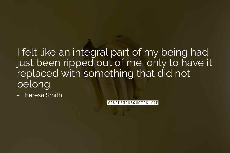 Theresa Smith quotes: I felt like an integral part of my being had just been ripped out of me, only to have it replaced with something that did not belong.