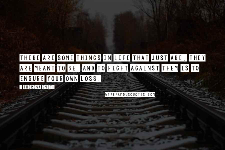 Theresa Smith quotes: There are some things in life that just are. They are meant to be, and to fight against them is to ensure your own loss. Theresa Smith quotes: There are some things in life that just are. They are meant to be, and to fight against them is to ensure your own loss.