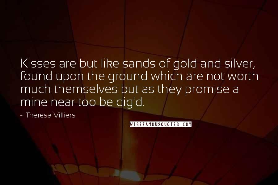 Theresa Villiers quotes: Kisses are but like sands of gold and silver, found upon the ground which are not worth much themselves but as they promise a mine near too be dig'd. Theresa Villiers quotes: Kisses are but like sands of gold and silver, found upon the ground which are not worth much themselves but as they promise a mine near too be dig'd.