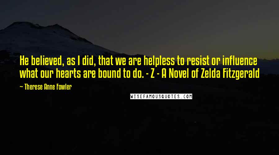 Therese Anne Fowler quotes: He believed, as I did, that we are helpless to resist or influence what our hearts are bound to do. - Z - A Novel of Zelda Fitzgerald