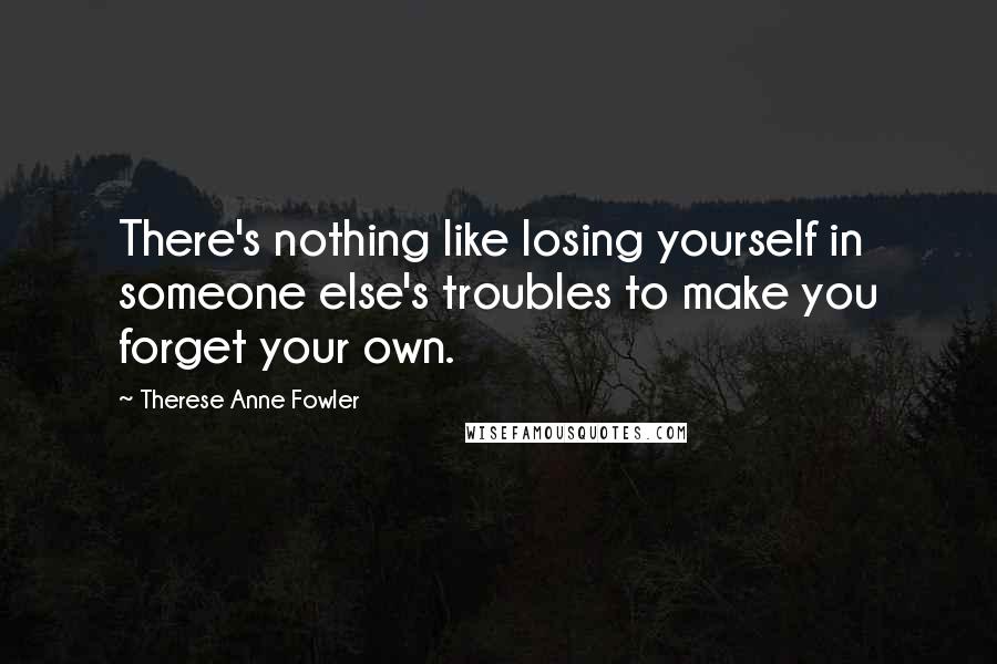 Therese Anne Fowler quotes: There's nothing like losing yourself in someone else's troubles to make you forget your own.