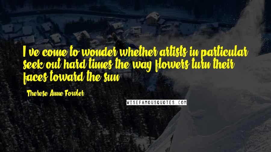 Therese Anne Fowler quotes: I've come to wonder whether artists in particular seek out hard times the way flowers turn their faces toward the sun.