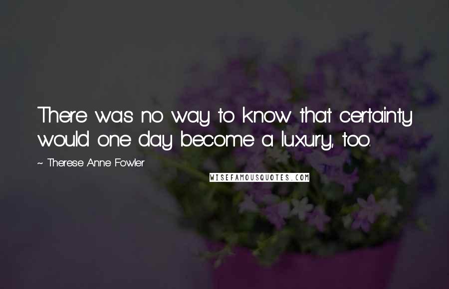 Therese Anne Fowler quotes: There was no way to know that certainty would one day become a luxury, too.