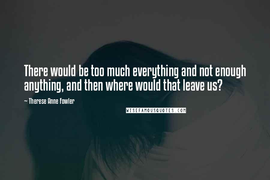 Therese Anne Fowler quotes: There would be too much everything and not enough anything, and then where would that leave us?