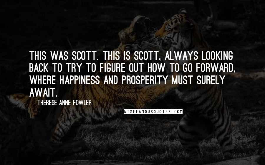 Therese Anne Fowler quotes: This was Scott. This is Scott, always looking back to try to figure out how to go forward, where happiness and prosperity must surely await.