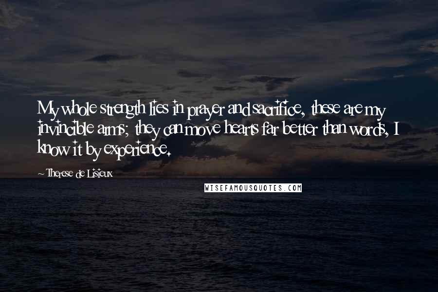 Therese De Lisieux quotes: My whole strength lies in prayer and sacrifice, these are my invincible arms; they can move hearts far better than words, I know it by experience. Therese De Lisieux quotes: My whole strength lies in prayer and sacrifice, these are my invincible arms; they can move hearts far better than words, I know it by experience.