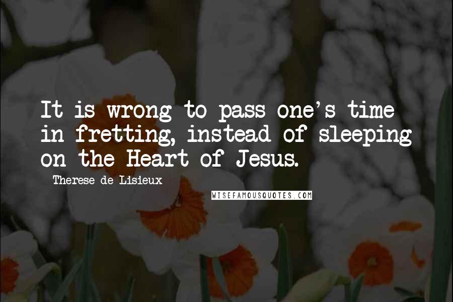 Therese De Lisieux quotes: It is wrong to pass one's time in fretting, instead of sleeping on the Heart of Jesus.