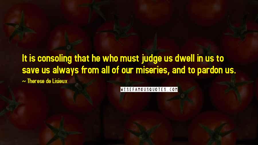 Therese De Lisieux quotes: It is consoling that he who must judge us dwell in us to save us always from all of our miseries, and to pardon us. Therese De Lisieux quotes: It is consoling that he who must judge us dwell in us to save us always from all of our miseries, and to pardon us.