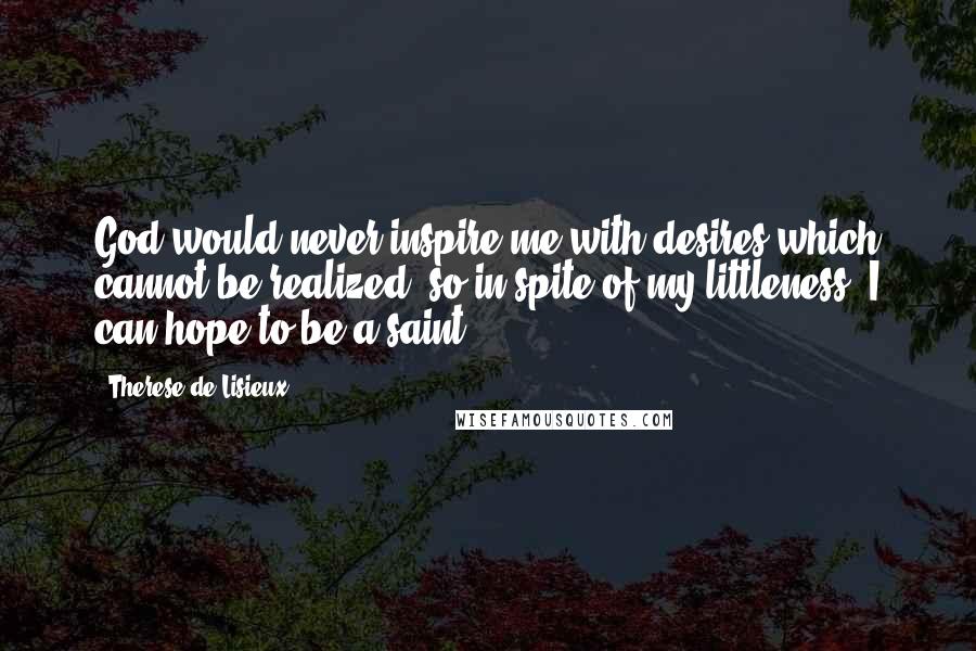 Therese De Lisieux quotes: God would never inspire me with desires which cannot be realized; so in spite of my littleness, I can hope to be a saint.